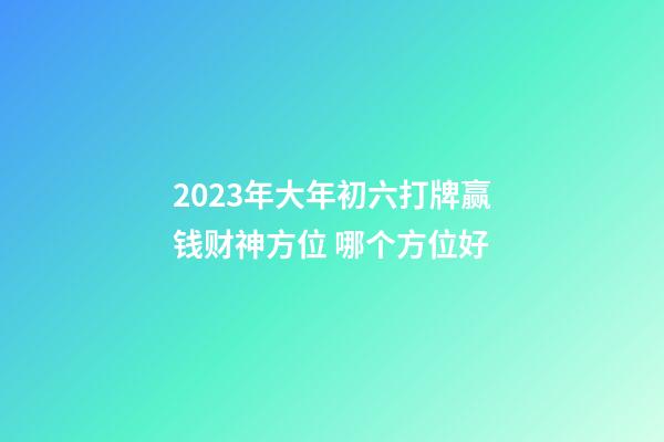 2023年大年初六打牌赢钱财神方位 哪个方位好